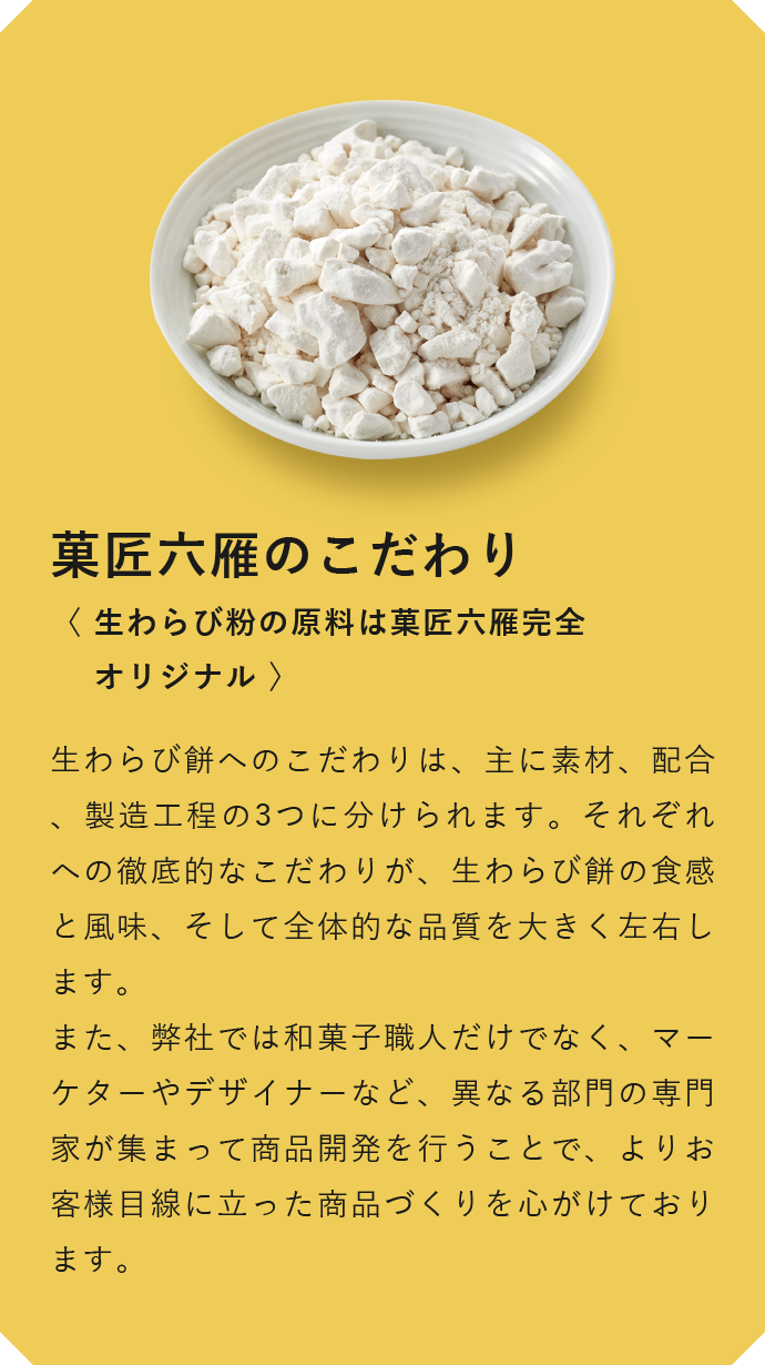 菓匠六雁のこだわり　〈 生わらび粉の原料は菓匠六雁完全オリジナル 〉