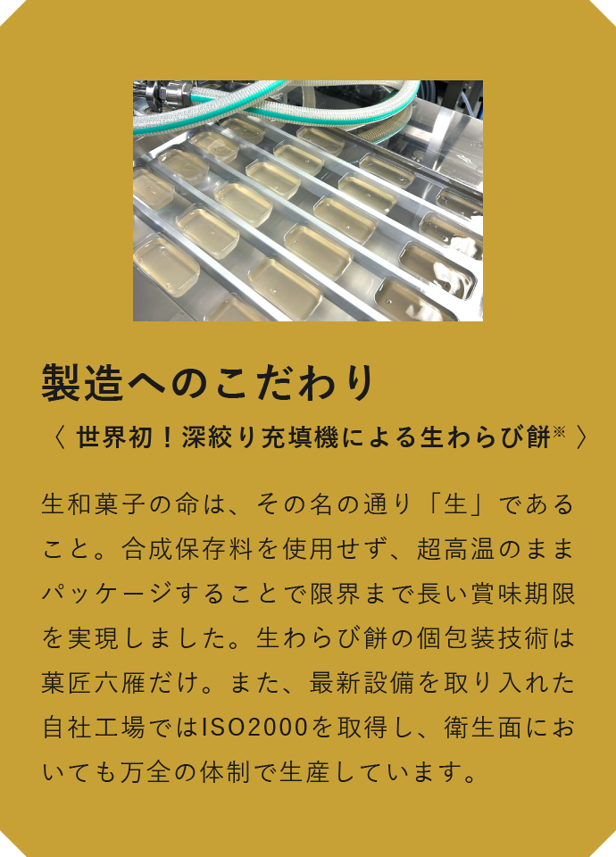 製造へのこだわり　〈 世界初！深絞り充填機による生わらび餅※ 〉